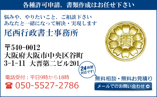 各種許可申請、書類作成はお任せ下さい
悩みや、やりたいこと、ご相談下さい
あなたと一緒になって解決・実現します
尾西行政書士事務所
〒540-0012
大阪府大阪市中央区谷町
3-1-11　大晋第二ビル201
電話受付：平日９時から１８時まで
050-5527-2786
24時間対応です！
無料相談・無料お見積り
メールでのお問い合わせ